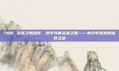 788. 球队之间合作，携手共育未来之星——青少年球员的培养之道