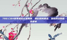 790.CBA赛季最佳比赛回顾，精彩瞬间重温，激情四溢的篮球盛宴