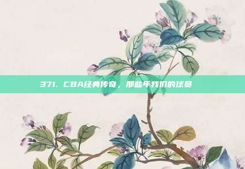 371. CBA经典传奇，那些年我们的球员🏅