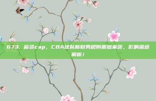 673. 薪资cap，CBA球队新财务规则震撼来袭，影响深远解析！