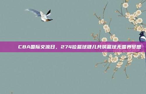 🌉 CBA国际交流日，274位篮球健儿共筑篮球无国界梦想