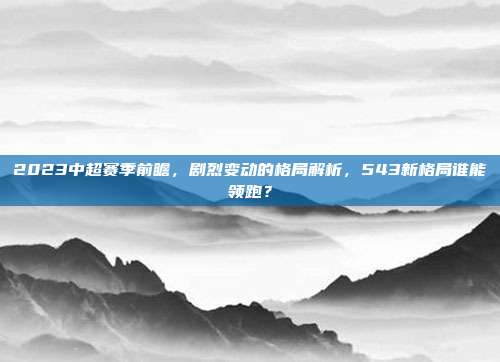 2023中超赛季前瞻，剧烈变动的格局解析，543新格局谁能领跑？