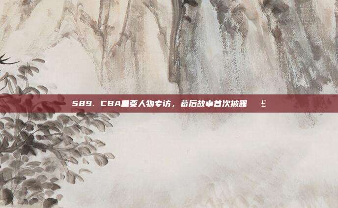 589. CBA重要人物专访，幕后故事首次披露🗣️