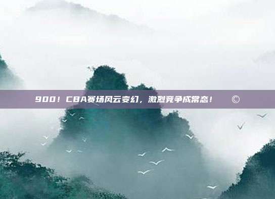 900！CBA赛场风云变幻，激烈竞争成常态！🌩️