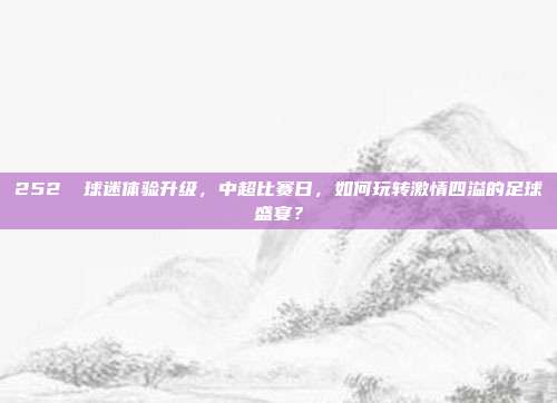 252⚽ 球迷体验升级，中超比赛日，如何玩转激情四溢的足球盛宴？