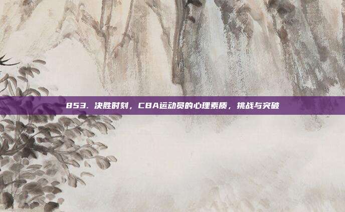 853. 决胜时刻，CBA运动员的心理素质，挑战与突破