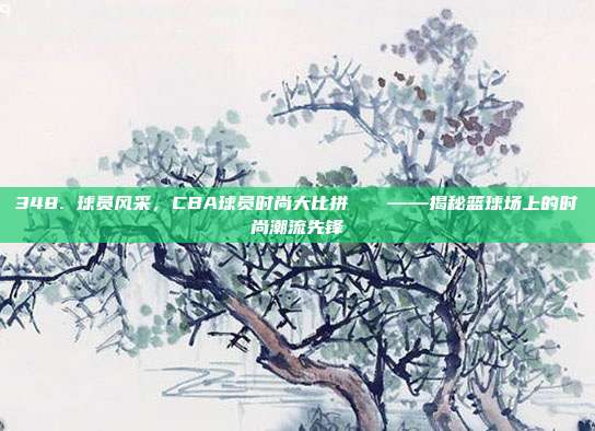 348. 球员风采，CBA球员时尚大比拼👗——揭秘篮球场上的时尚潮流先锋