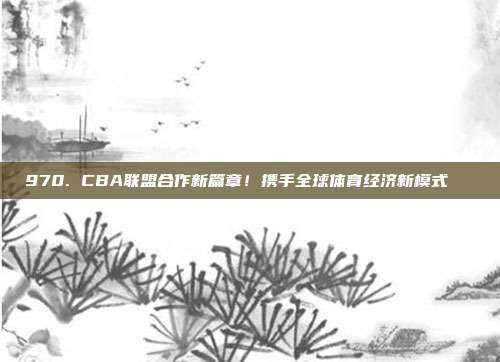 970. CBA联盟合作新篇章！携手全球体育经济新模式🌍